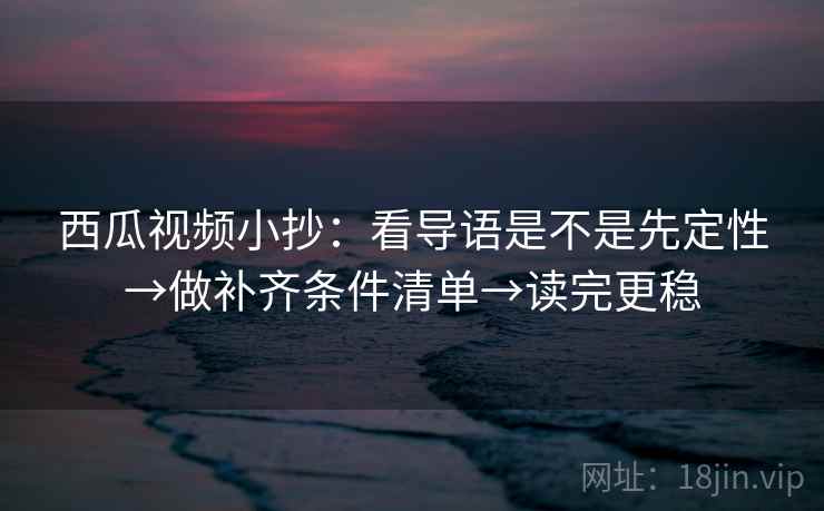 西瓜视频小抄：看导语是不是先定性→做补齐条件清单→读完更稳  第2张