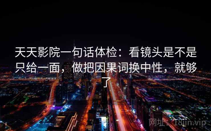 天天影院一句话体检：看镜头是不是只给一面，做把因果词换中性，就够了  第2张