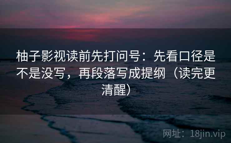 柚子影视读前先打问号:先看口径是不是没写,再段落写成提纲(读完更清醒)