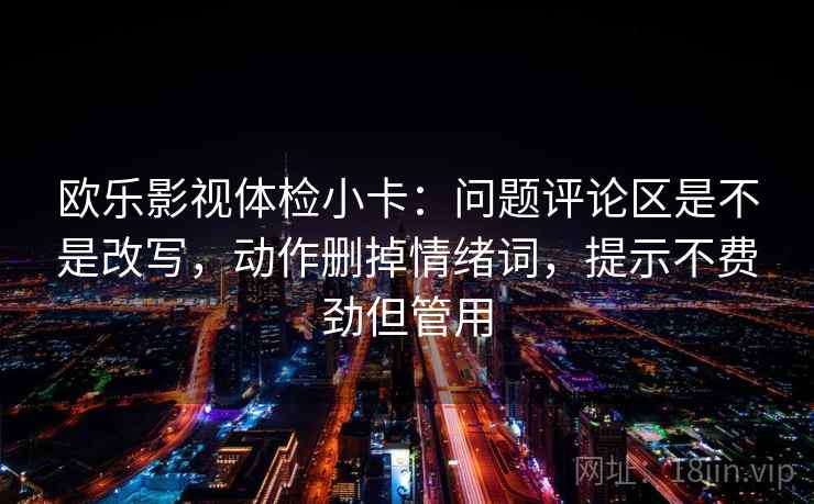 欧乐影视体检小卡:问题评论区是不是改写,动作删掉情绪词,提示不费劲但管用 第2张 欧乐影视体检小卡:问题评论区是不是改写,动作删掉情绪词,提示不费劲但管用 第2张
