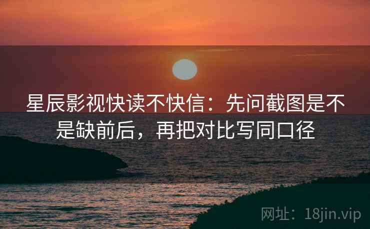 星辰影视快读不快信：先问截图是不是缺前后，再把对比写同口径