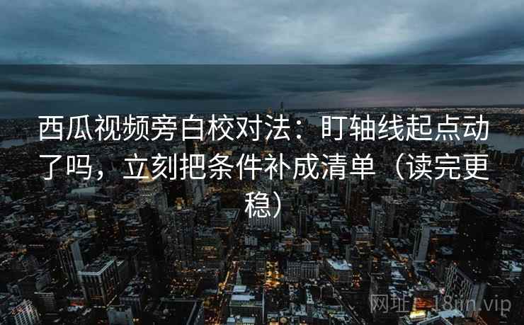西瓜视频旁白校对法:盯轴线起点动了吗,立刻把条件补成清单(读完更稳)