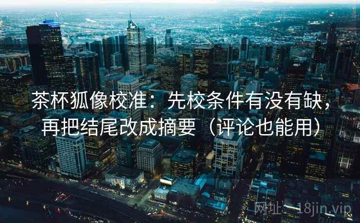 茶杯狐像校准:先校条件有没有缺,再把结尾改成摘要(评论也能用)