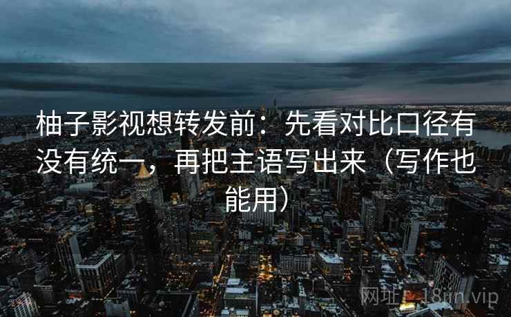 柚子影视想转发前：先看对比口径有没有统一，再把主语写出来（写作也能用）