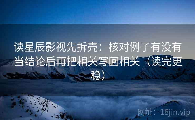 读星辰影视先拆壳：核对例子有没有当结论后再把相关写回相关（读完更稳）