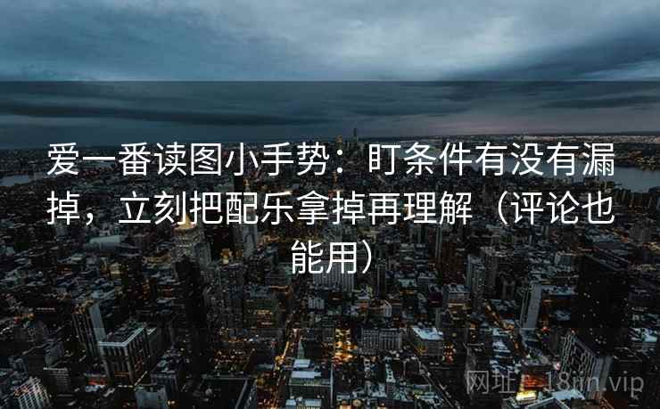爱一番读图小手势：盯条件有没有漏掉，立刻把配乐拿掉再理解（评论也能用）
