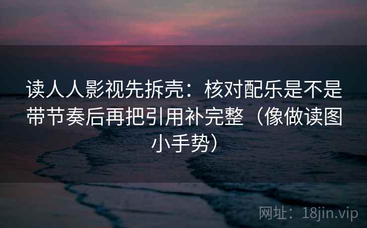 读人人影视先拆壳：核对配乐是不是带节奏后再把引用补完整（像做读图小手势）