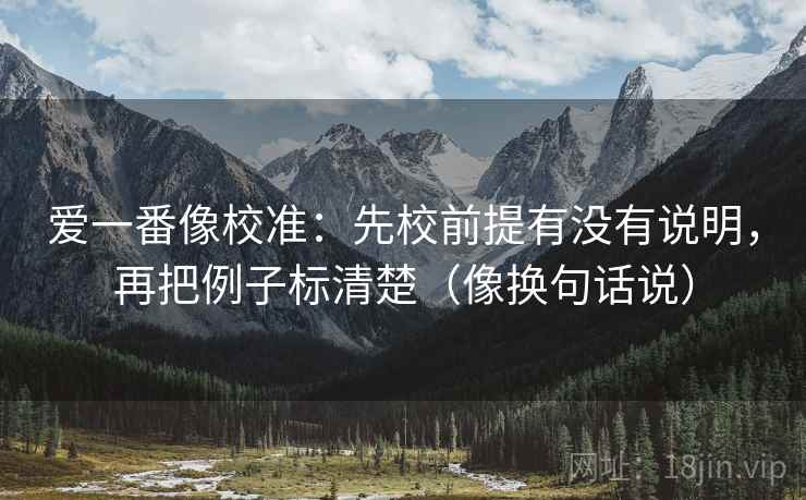 爱一番像校准：先校前提有没有说明，再把例子标清楚（像换句话说）