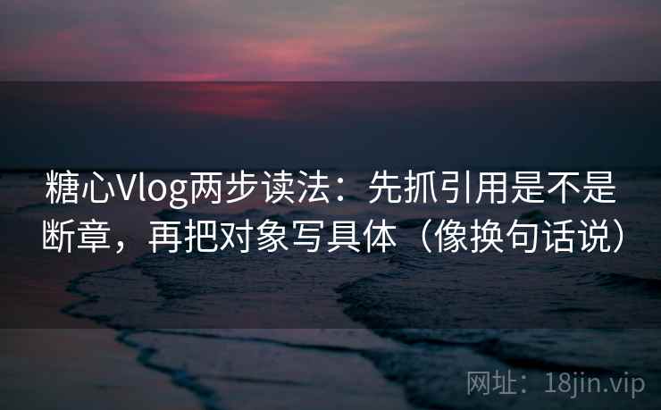 糖心Vlog两步读法：先抓引用是不是断章，再把对象写具体（像换句话说）
