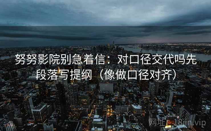 努努影院别急着信：对口径交代吗先段落写提纲（像做口径对齐）
