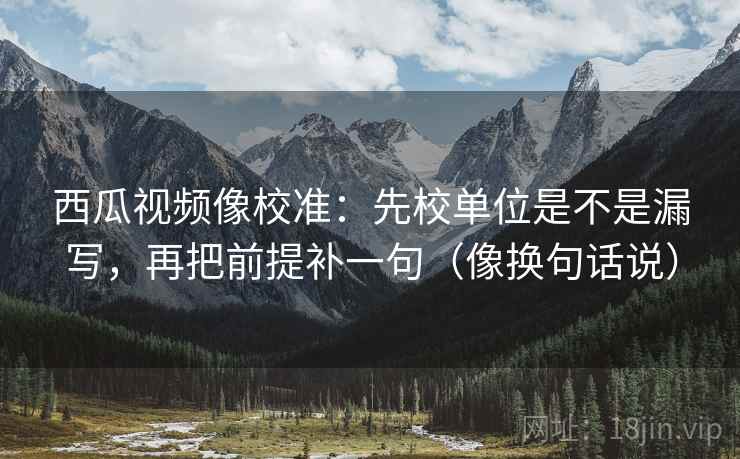 西瓜视频像校准：先校单位是不是漏写，再把前提补一句（像换句话说）  第2张